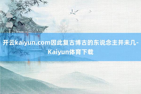 开云kaiyun.com因此复古博古的东说念主并未几-Kaiyun体育下载