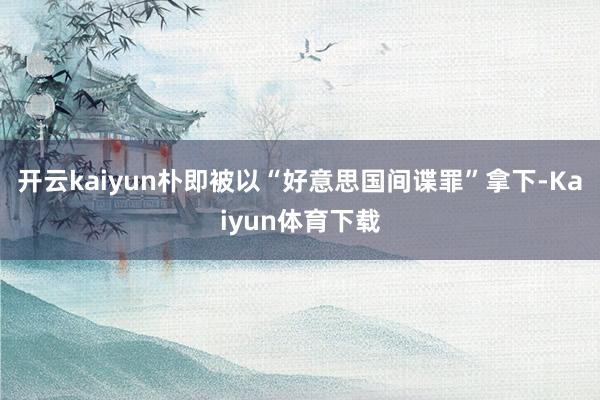 开云kaiyun朴即被以“好意思国间谍罪”拿下-Kaiyun体育下载