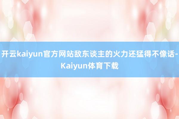 开云kaiyun官方网站敌东谈主的火力还猛得不像话-Kaiyun体育下载