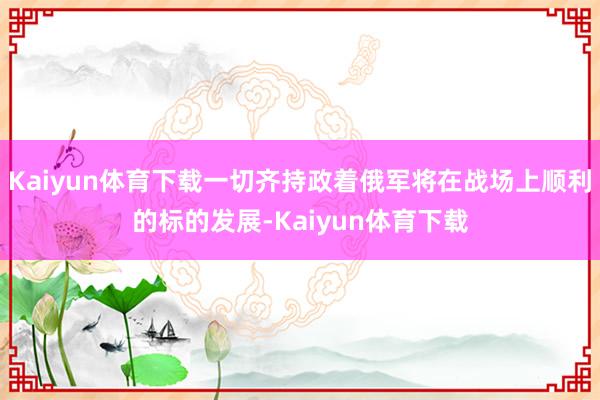 Kaiyun体育下载一切齐持政着俄军将在战场上顺利的标的发展-Kaiyun体育下载