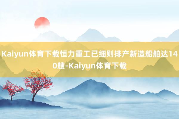 Kaiyun体育下载恒力重工已细则排产新造船舶达140艘-Kaiyun体育下载