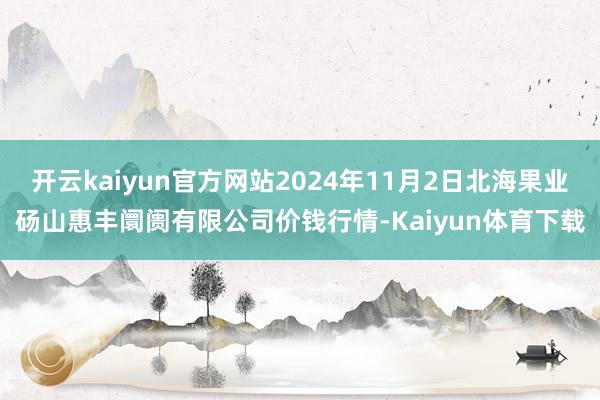 开云kaiyun官方网站2024年11月2日北海果业砀山惠丰阛阓有限公司价钱行情-Kaiyun体育下载