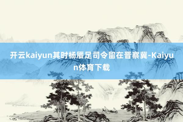 开云kaiyun其时杨餍足司令留在晋察冀-Kaiyun体育下载