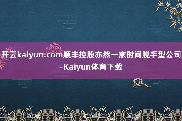 开云kaiyun.com顺丰控股亦然一家时间脱手型公司-Kaiyun体育下载