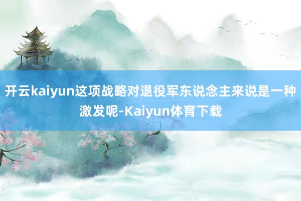 开云kaiyun这项战略对退役军东说念主来说是一种激发呢-Kaiyun体育下载