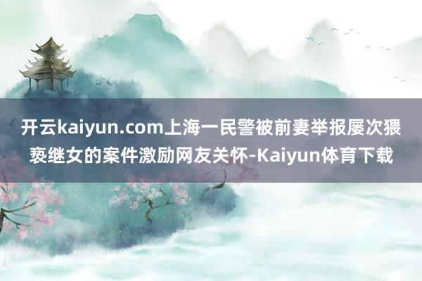 开云kaiyun.com上海一民警被前妻举报屡次猥亵继女的案件激励网友关怀-Kaiyun体育下载