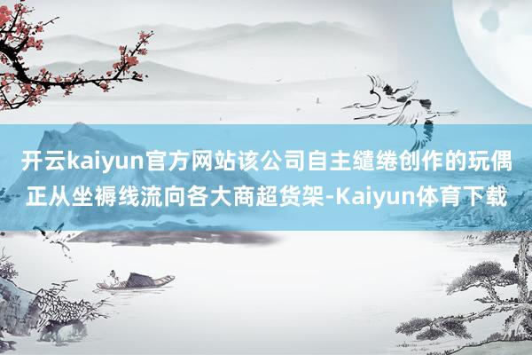 开云kaiyun官方网站该公司自主缱绻创作的玩偶正从坐褥线流向各大商超货架-Kaiyun体育下载