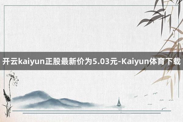 开云kaiyun正股最新价为5.03元-Kaiyun体育下载