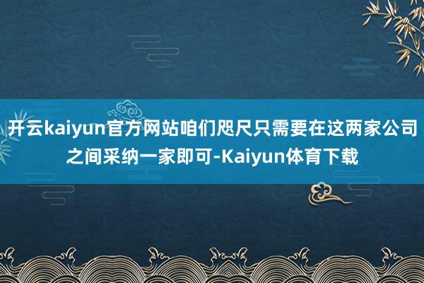 开云kaiyun官方网站咱们咫尺只需要在这两家公司之间采纳一家即可-Kaiyun体育下载