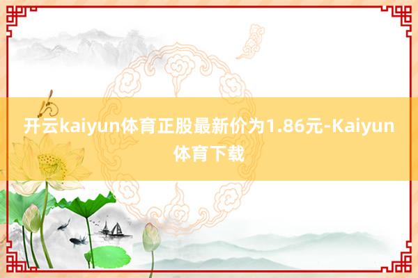 开云kaiyun体育正股最新价为1.86元-Kaiyun体育下载