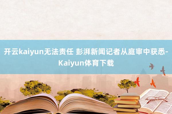 开云kaiyun无法责任 彭湃新闻记者从庭审中获悉-Kaiyun体育下载