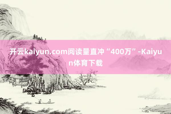 开云kaiyun.com阅读量直冲“400万”-Kaiyun体育下载