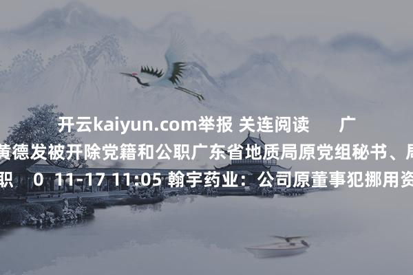 开云kaiyun.com举报 关连阅读      广东省地质局原党组秘书、局长黄德发被开除党籍和公职广东省地质局原党组秘书、局长黄德发被开除党籍和公职    0  11-17 11:05 翰宇药业：公司原董事犯挪用资金罪依然法院终审判决翰宇药业：公司原董事犯挪用资金罪依然法院终审判决    0  11-13 18:25 台风“康妮”对广东影响基本截至 广东省截至防风Ⅳ级济急反映台风“康妮”对广东影