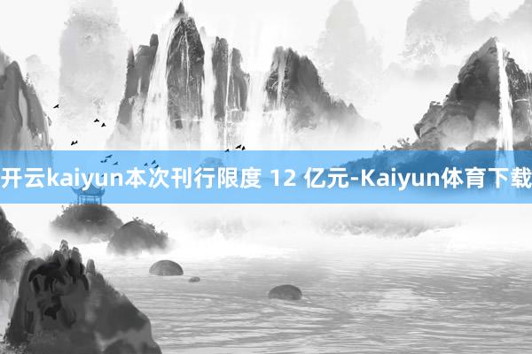 开云kaiyun本次刊行限度 12 亿元-Kaiyun体育下载