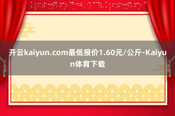 开云kaiyun.com最低报价1.60元/公斤-Kaiyun体育下载