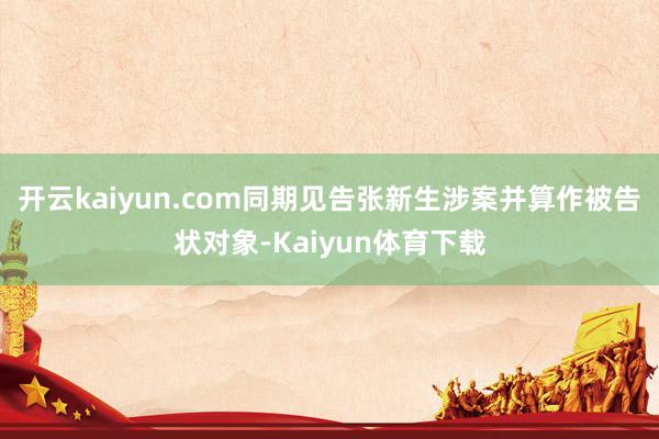 开云kaiyun.com同期见告张新生涉案并算作被告状对象-Kaiyun体育下载