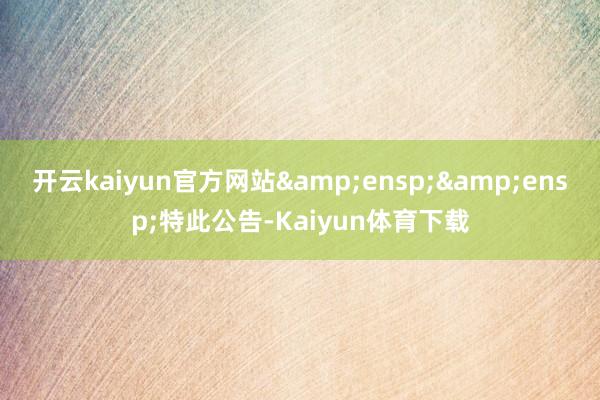 开云kaiyun官方网站&ensp;&ensp;特此公告-Kaiyun体育下载