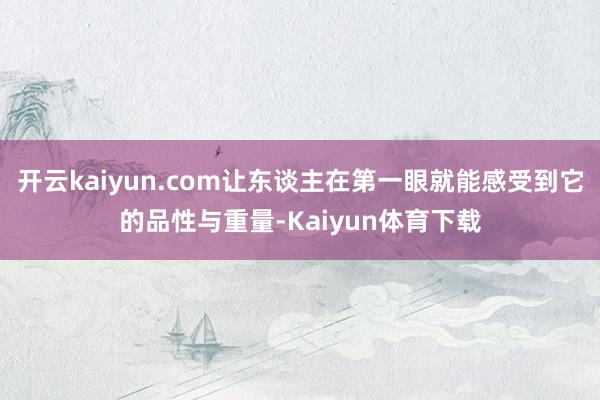 开云kaiyun.com让东谈主在第一眼就能感受到它的品性与重量-Kaiyun体育下载