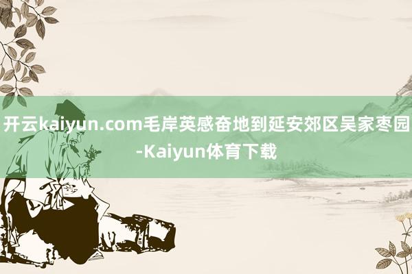 开云kaiyun.com毛岸英感奋地到延安郊区吴家枣园-Kaiyun体育下载