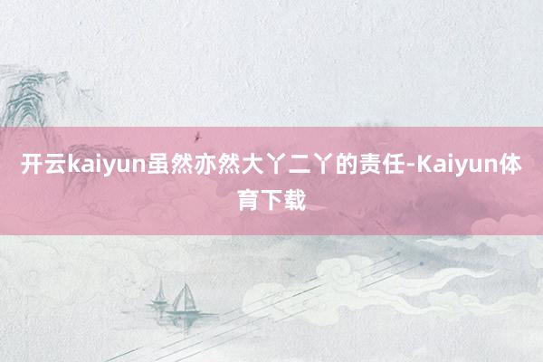 开云kaiyun虽然亦然大丫二丫的责任-Kaiyun体育下载