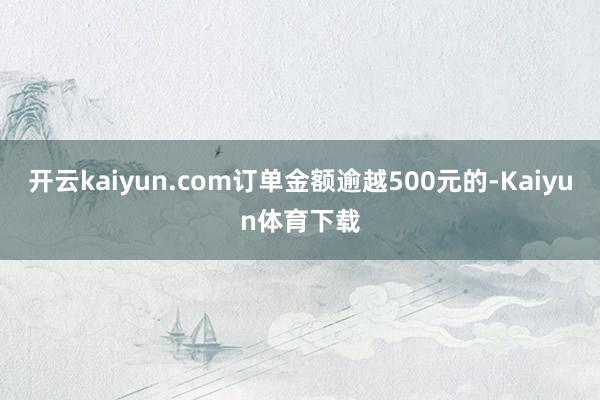 开云kaiyun.com订单金额逾越500元的-Kaiyun体育下载