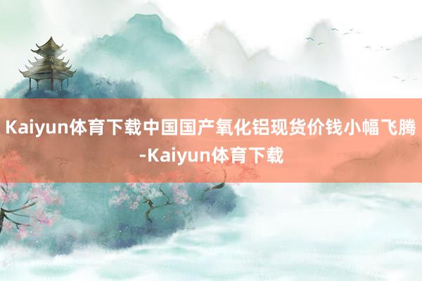 Kaiyun体育下载中国国产氧化铝现货价钱小幅飞腾-Kaiyun体育下载