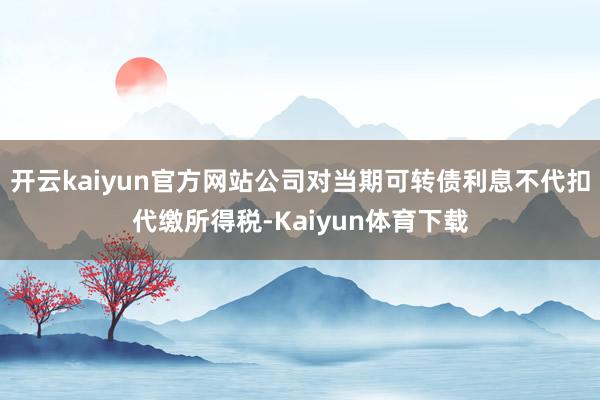 开云kaiyun官方网站公司对当期可转债利息不代扣代缴所得税-Kaiyun体育下载