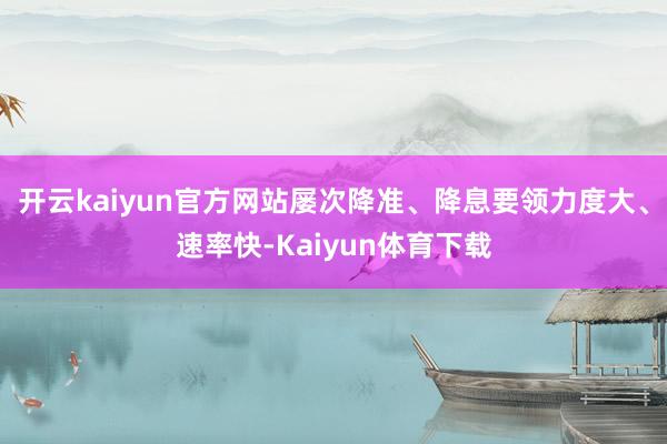 开云kaiyun官方网站屡次降准、降息要领力度大、速率快-Kaiyun体育下载