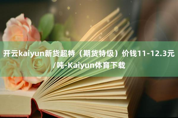 开云kaiyun新货超特（期货特级）价钱11-12.3元/吨-Kaiyun体育下载