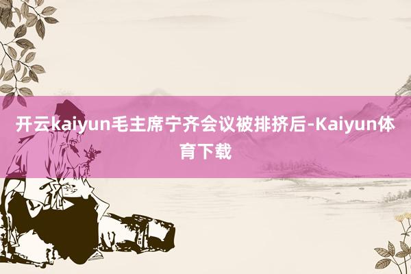 开云kaiyun毛主席宁齐会议被排挤后-Kaiyun体育下载