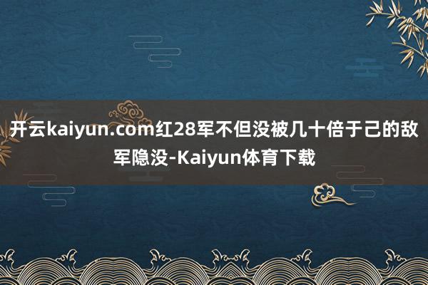 开云kaiyun.com红28军不但没被几十倍于己的敌军隐没-Kaiyun体育下载