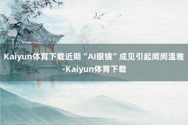 Kaiyun体育下载近期“AI眼镜”成见引起阛阓温雅-Kaiyun体育下载