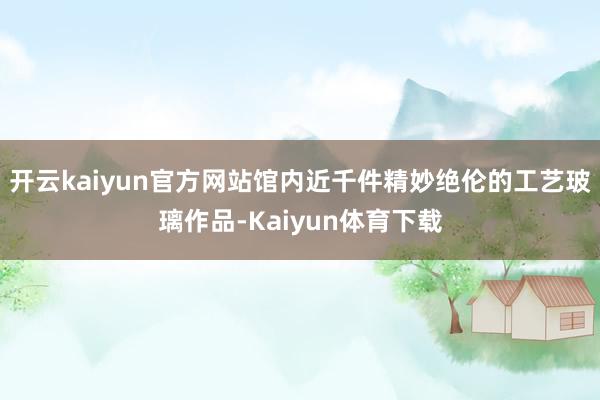 开云kaiyun官方网站馆内近千件精妙绝伦的工艺玻璃作品-Kaiyun体育下载