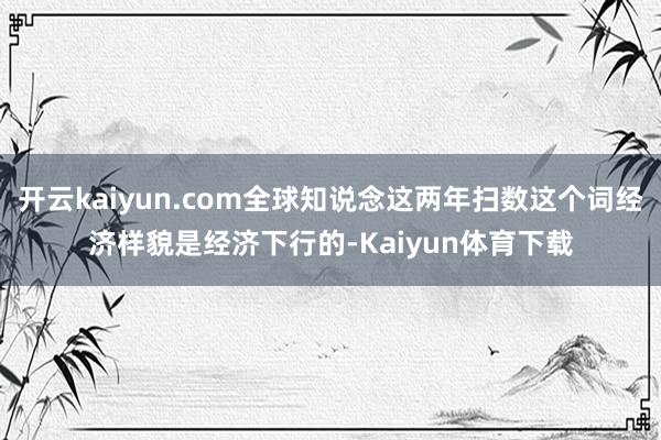 开云kaiyun.com全球知说念这两年扫数这个词经济样貌是经济下行的-Kaiyun体育下载