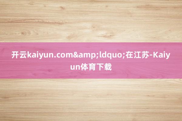 开云kaiyun.com&ldquo;在江苏-Kaiyun体育下载