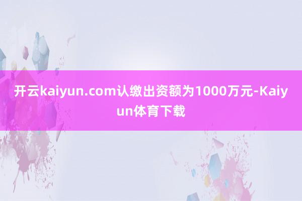 开云kaiyun.com认缴出资额为1000万元-Kaiyun体育下载