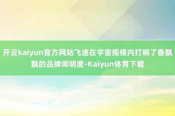 开云kaiyun官方网站飞速在宇宙规模内打响了香飘飘的品牌闻明度-Kaiyun体育下载