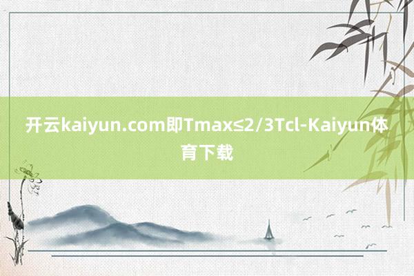 开云kaiyun.com即Tmax≤2/3Tcl-Kaiyun体育下载