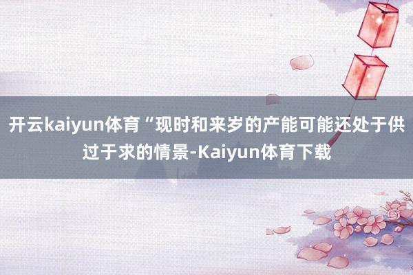 开云kaiyun体育“现时和来岁的产能可能还处于供过于求的情景-Kaiyun体育下载