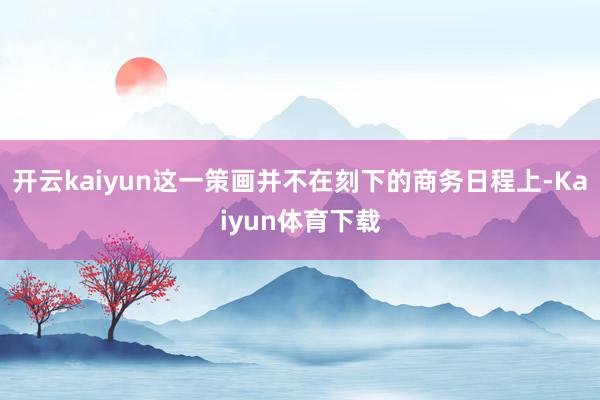 开云kaiyun这一策画并不在刻下的商务日程上-Kaiyun体育下载