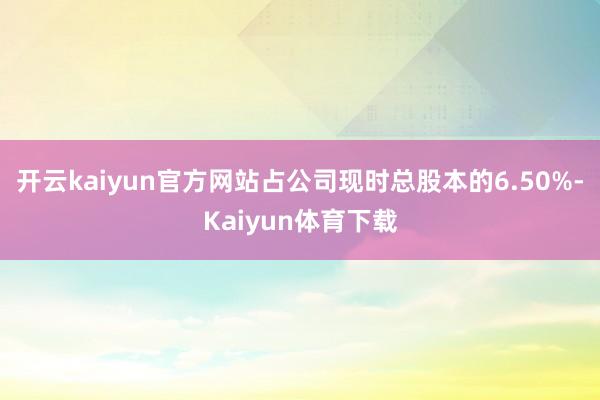 开云kaiyun官方网站占公司现时总股本的6.50%-Kaiyun体育下载