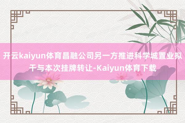 开云kaiyun体育昌融公司另一方推进科学城置业拟干与本次挂牌转让-Kaiyun体育下载