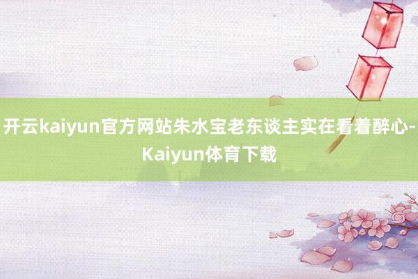 开云kaiyun官方网站朱水宝老东谈主实在看着醉心-Kaiyun体育下载