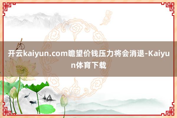 开云kaiyun.com瞻望价钱压力将会消退-Kaiyun体育下载