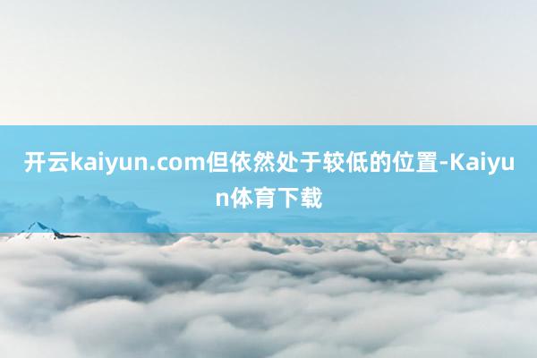 开云kaiyun.com但依然处于较低的位置-Kaiyun体育下载