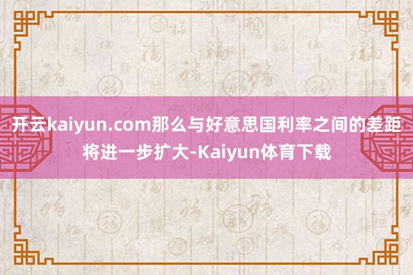 开云kaiyun.com那么与好意思国利率之间的差距将进一步扩大-Kaiyun体育下载