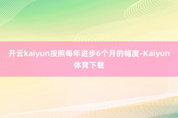 开云kaiyun按照每年进步6个月的幅度-Kaiyun体育下载