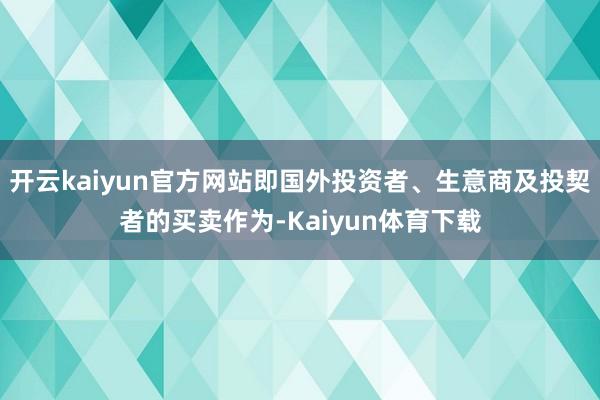 开云kaiyun官方网站即国外投资者、生意商及投契者的买卖作为-Kaiyun体育下载