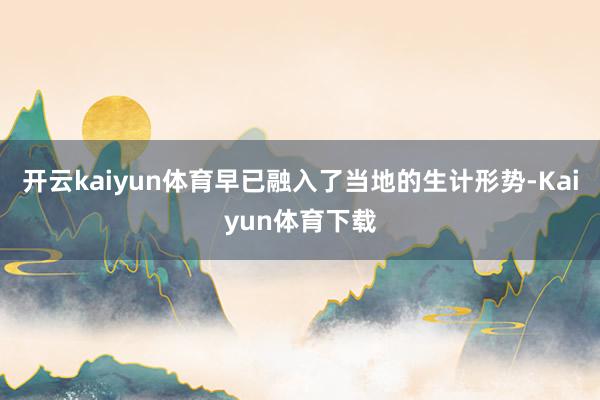 开云kaiyun体育早已融入了当地的生计形势-Kaiyun体育下载