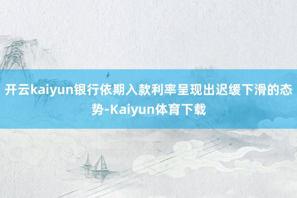 开云kaiyun银行依期入款利率呈现出迟缓下滑的态势-Kaiyun体育下载